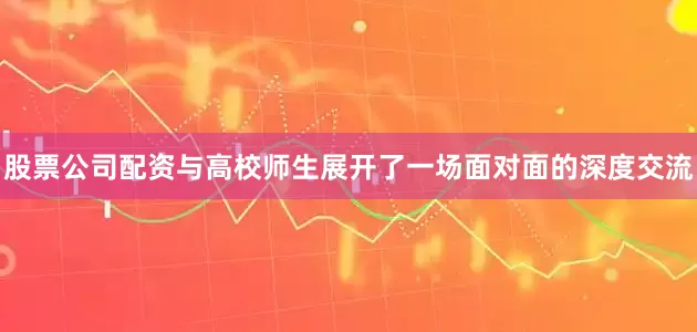 股票公司配资与高校师生展开了一场面对面的深度交流