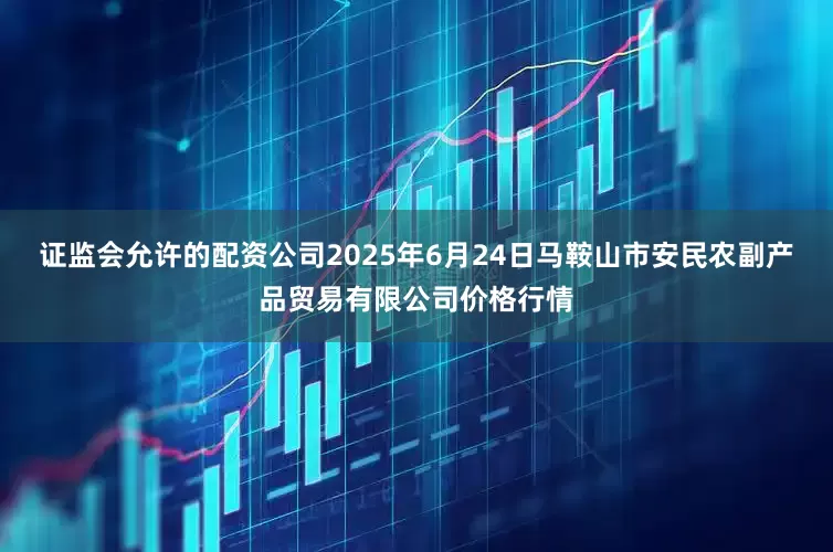 证监会允许的配资公司2025年6月24日马鞍山市安民农副产品贸易有限公司价格行情