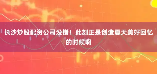 长沙炒股配资公司没错！此刻正是创造夏天美好回忆的时候啊