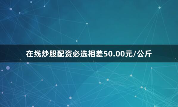 在线炒股配资必选相差50.00元/公斤