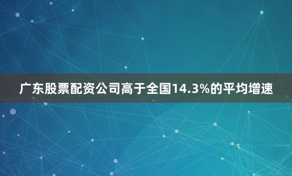 广东股票配资公司高于全国14.3%的平均增速
