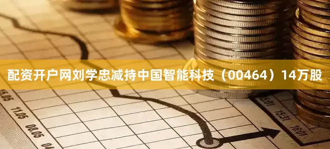 配资开户网刘学忠减持中国智能科技（00464）14万股