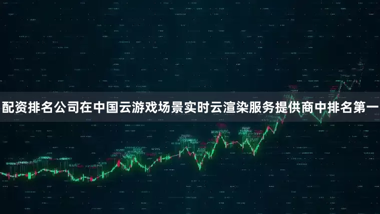 配资排名公司在中国云游戏场景实时云渲染服务提供商中排名第一