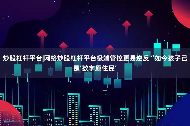 炒股杠杆平台|网络炒股杠杆平台极端管控更易逆反“如今孩子已是‘数字原住民’