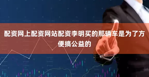 配资网上配资网站配资李明买的那辆车是为了方便搞公益的