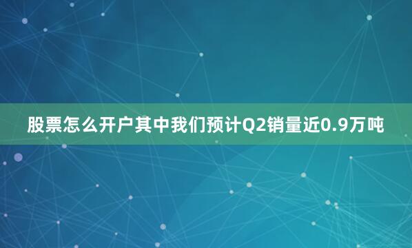 股票怎么开户其中我们预计Q2销量近0.9万吨