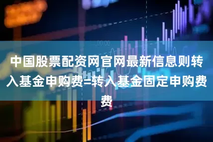中国股票配资网官网最新信息则转入基金申购费=转入基金固定申购费