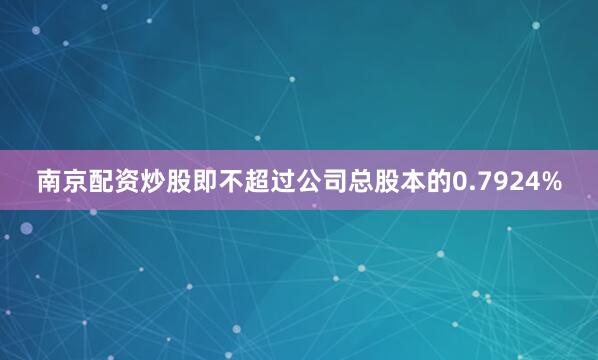 南京配资炒股即不超过公司总股本的0.7924%