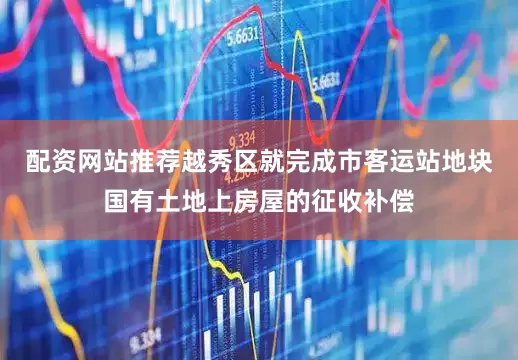 配资网站推荐越秀区就完成市客运站地块国有土地上房屋的征收补偿