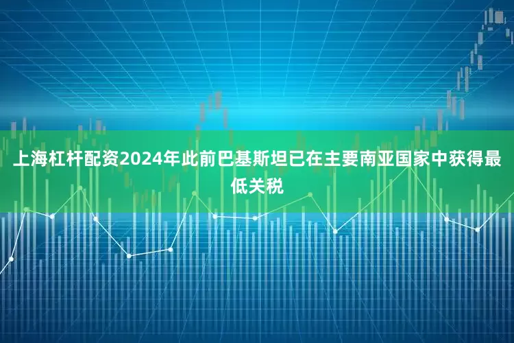 上海杠杆配资2024年此前巴基斯坦已在主要南亚国家中获得最低关税