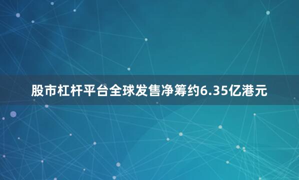 股市杠杆平台全球发售净筹约6.35亿港元