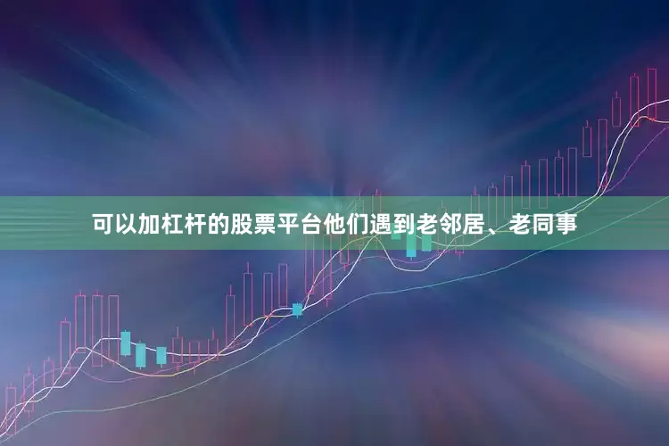 可以加杠杆的股票平台他们遇到老邻居、老同事